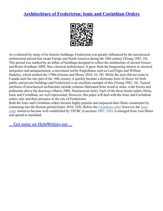 Architechture of Fredericton: Ionic and Corinthian Orders
As evidenced by many of its historic buildings, Fredericton was greatly influenced by the neoclassical
architectural period that swept Europe and North America during the 18th century (Young 1982, 10).
This period was marked by an influx of buildings designed to reflect the architecture of ancient Greece
and Rome (Faulkner 2009, Neo–classical architecture). It grew from the burgeoning interest in classical
antiquities and antiquarianism, a movement led by Englishmen such as Lord Elgin and William
Stukeley, which marked the 1700s (Greene and Moore 2010, 16, 38). While the style did not come to
Canada until the late part of the 18th century, it quickly became a dominate form of choice for both
public and private buildings and Fredericton is an excellent example of this (Young 1982, 10). Typical
attributes of neoclassical architecture include columns fabricated from wood or stone, wide friezes and
pediments above the doorways (Harris 2006, Neoclassical style). Each of the three Greek orders, Doric,
Ionic and Corinthian, are well represented. However, this paper will deal with the Ionic and Corinthian
orders only and their presence in the city of Fredericton.
Both the Ionic and Corinthian orders became highly popular and surpassed their Doric counterpart by
continuing into the Roman period (Gates 2010, 220). Before the Corinthian order however, the Ionic
order started to become well–established by 550 BC (Lawrence 1957, 131). It emerged from Asia Minor
and spread to mainland
... Get more on HelpWriting.net ...
 
