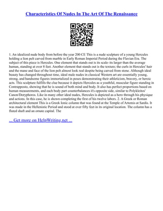 Characteristics Of Nudes In The Art Of The Renaissance
1. An idealized nude body from before the year 200 CE This is a nude sculpture of a young Hercules
holding a lion pelt carved from marble in Early Roman Imperial Period during the Flavian Era. The
subject of this piece is Hercules. One element that stands out is its scale–its larger than the average
human, standing at over 8 feet. Another element that stands out is the texture; the curls in Hercules' hair
and the mane and face of the lion pelt almost look real despite being carved from stone. Although ideal
beauty has changed throughout time, ideal male nudes in classical Western art are essentially young,
strong, and handsome figures immortalized in poses demonstrating their athleticism, bravery, or heroic
acts. This sculpture fulfills the clue because it depicts Hercules as a youthful, muscular figure standing in
Contrapposto, showing that he is sound of both mind and body. It also has perfect proportions based on
human measurements, and each body part counterbalances it's opposite side, similar to Polykleitos'
Canon/Doryphoros. Like in many other ideal nudes, Hercules is depicted as a hero through his physique
and actions. In this case, he is shown completing the first of his twelve labors. 2. A Greek or Roman
architectural element This is a Greek Ionic column that was found at the Temple of Artemis at Sardis. It
was made in the Hellenistic Period and stood at over fifty feet in its original location. The column has a
fluted shaft and an ornate capital. The
... Get more on HelpWriting.net ...
 
