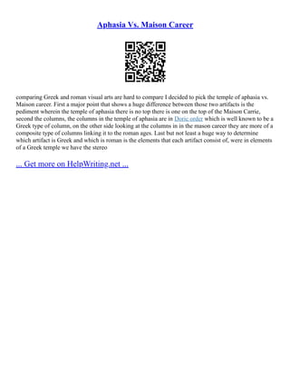 Aphasia Vs. Maison Career
comparing Greek and roman visual arts are hard to compare I decided to pick the temple of aphasia vs.
Maison career. First a major point that shows a huge difference between those two artifacts is the
pediment wherein the temple of aphasia there is no top there is one on the top of the Maison Carrie,
second the columns, the columns in the temple of aphasia are in Doric order which is well known to be a
Greek type of column, on the other side looking at the columns in in the mason career they are more of a
composite type of columns linking it to the roman ages. Last but not least a huge way to determine
which artifact is Greek and which is roman is the elements that each artifact consist of, were in elements
of a Greek temple we have the stereo
... Get more on HelpWriting.net ...
 