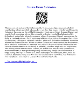 Greek to Roman Architecture
When shown iconic pictures of the Parthenon and the Colosseum, most people automatically know
which building is Greek and which is Roman, However, show them pictures of the Forum of Trajan, the
Pantheon, or the Agora, and they will be flipping coins trying to guess which is Roman architecture and
which is Greek architecture. It is one thing being able to identify which building belongs to which
civilization, it another being able to distinguish the subtle style changes within each mega structure. Very
similar to a textbook and essay, Greek architecture is like a textbook, and the Romans used the textbook
to write an essay. Although not completely copied or "plagiarized" the foundation of Roman architecture
is founded on Greek architecture. With the help of the Etruscan and Roman ingenuity, the Romans were
able to take Greek architecture to a whole new level and call it Roman architecture. Greek architecture
has been commonly looked at as the building of democracy, often time people associate the post–and–
lintel building element with the Greeks. However, the Romans used post–and–lintel system in their
architecture too. One of the ways of distinguishing which building belongs to which civilization, is
simply looking at the style of columns used. There are three post–and–lintel styles, Doric, Ionic, and
Corinthian. The Greeks mainly used Doric and Ionic columns in their architecture. "The Parthenon is
often viewed as the embodiment of Classical Doric architecture" (97). The
... Get more on HelpWriting.net ...
 