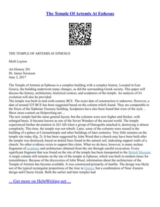 The Temple Of Artemis At Ephesus
THE TEMPLE OF ARTEMIS AT EPHESUS
Molli Layton
Art History 201
Dr. James Swenson
June 2, 2017
The Temple of Artemis at Ephesus is a complex building with a complex history. Located in East
Greece, the building underwent many changes, as did the surrounding Greek society. This paper will
discuss the history, architecture, historical context, and sculptures of the temple. An analysis of it's
evolution will also be provided.
The temple was built in mid sixth century BCE. The exact date of construction is unknown. However, a
date of around 525 BCE has been suggested based on the column reliefs found. They are comparable to
the frieze of the Siphnian Treasury building. Sculptures have also been found that were of the style ...
Show more content on Helpwriting.net ...
The new temple had the same general layout, but the columns were now higher and thicker, with
enlarged bases. It became known as one of the Seven Wonders of the ancient world. The temple
experienced further devastation in 263 AD when a group of Ostrogoths attacked it, destroying it almost
completely. This time, the temple was not rebuilt. Later, some of the columns were reused in the
building of a palace at Constantinople and other buildings of later centuries. Very little remains on the
temple site today (fig. 2). It has been suggested by John Wood that a church may have been built after
the temple was destroyed, based on dotted lines found in the natural soil, indicating support walls of a
church. No other evidence exists to support this claim. What we do have, however, is many archaic
fragments of sculpture and architecture obtained from the site through careful excavation. Every
significant fragment that was found on the site of the temple has been transported to the British Museum.
A single column still remains on the site of the temple in Ephesus, which was built in modern times for
remembrance. Because of the discoveries of John Wood, information about the architecture of the
Temple of Artemis has become available. It was constructed primarily of marble. The design was likely
not of the typical rectangular proportions of the time in Greece, but a combination of Near–Eastern
design and Classic Greek. Both the earlier and later temples had
... Get more on HelpWriting.net ...
 