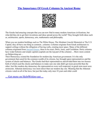 The Importance Of Greek Columns In Ancient Rome
The Greeks had amazing concepts that you can now find in many modern American civilizations, but
what did they do to get their inventions and ideas spread across the world? They brought forth ideas such
as, architecture, sports, democracy, arts, mathematics and philosophy.
When you see modern buildings such as The White House, The Abraham Lincoln Memorial or The U.S
Capital, they all have one thing in common...columns. Columns originate from Greek architecture to
support ceilings without the obligation of having walls, creating more space. Many of the different
columns originated from Ancient Greece, three to be exact, Doric, Ionic, and Corinthian. Doric columns
have wider bottoms and simple capitals (capitals are the top part of the column) ... Show more content
on Helpwriting.net ...
Their Democracy created the foundation for modern day American government. It is the only
government that cared for the common wealth of its citizens. hey brought upon representatives and the
system of checks and balances. The Greeks had their representatives and divided them into two houses
both of which used the checks and balances to make sure one side didn't get more powerful than the
other. Just like modern day democracy the representatives were well respected, in greek term most were
aristocrats. Athenian democracy was more direct than our modern day one. Meaning that the Athenian
citizens voted on all of the laws, but just like today only men 18 years and older could
... Get more on HelpWriting.net ...
 