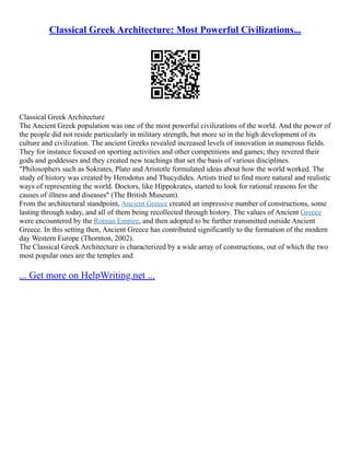 Classical Greek Architecture: Most Powerful Civilizations...
Classical Greek Architecture
The Ancient Greek population was one of the most powerful civilizations of the world. And the power of
the people did not reside particularly in military strength, but more so in the high development of its
culture and civilization. The ancient Greeks revealed increased levels of innovation in numerous fields.
They for instance focused on sporting activities and other competitions and games; they revered their
gods and goddesses and they created new teachings that set the basis of various disciplines.
"Philosophers such as Sokrates, Plato and Aristotle formulated ideas about how the world worked. The
study of history was created by Herodotus and Thucydides. Artists tried to find more natural and realistic
ways of representing the world. Doctors, like Hippokrates, started to look for rational reasons for the
causes of illness and diseases" (The British Museum).
From the architectural standpoint, Ancient Greece created an impressive number of constructions, some
lasting through today, and all of them being recollected through history. The values of Ancient Greece
were encountered by the Roman Empire, and then adopted to be further transmitted outside Ancient
Greece. In this setting then, Ancient Greece has contributed significantly to the formation of the modern
day Western Europe (Thornton, 2002).
The Classical Greek Architecture is characterized by a wide array of constructions, out of which the two
most popular ones are the temples and
... Get more on HelpWriting.net ...
 