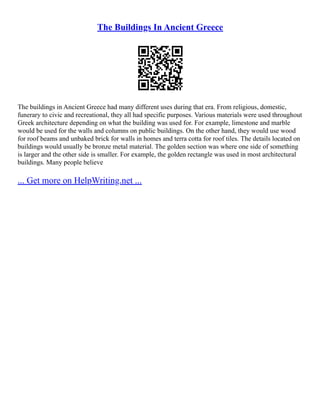 The Buildings In Ancient Greece
The buildings in Ancient Greece had many different uses during that era. From religious, domestic,
funerary to civic and recreational, they all had specific purposes. Various materials were used throughout
Greek architecture depending on what the building was used for. For example, limestone and marble
would be used for the walls and columns on public buildings. On the other hand, they would use wood
for roof beams and unbaked brick for walls in homes and terra cotta for roof tiles. The details located on
buildings would usually be bronze metal material. The golden section was where one side of something
is larger and the other side is smaller. For example, the golden rectangle was used in most architectural
buildings. Many people believe
... Get more on HelpWriting.net ...
 
