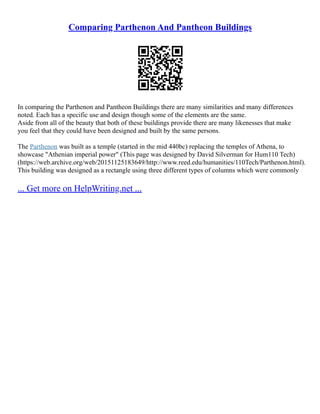 Comparing Parthenon And Pantheon Buildings
In comparing the Parthenon and Pantheon Buildings there are many similarities and many differences
noted. Each has a specific use and design though some of the elements are the same.
Aside from all of the beauty that both of these buildings provide there are many likenesses that make
you feel that they could have been designed and built by the same persons.
The Parthenon was built as a temple (started in the mid 440bc) replacing the temples of Athena, to
showcase "Athenian imperial power" (This page was designed by David Silverman for Hum110 Tech)
(https://web.archive.org/web/20151125183649/http://www.reed.edu/humanities/110Tech/Parthenon.html).
This building was designed as a rectangle using three different types of columns which were commonly
... Get more on HelpWriting.net ...
 