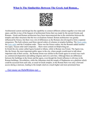 What Is The Similarities Between The Greek And Roman...
Architectural custom and design has the capability to connect different cultures together over time and
space, and this is true of the bequest of architectural forms that was made by the ancient Greeks and
Romans . Greek and Roman architecture have been interconnected due to the similarities between the
temples and other structures that the two civilizations formed. Roman architecture was greatly
influenced by Greece, but there was a lot of differences as the Romans also diverged to form a separate
uniqueness. The both cultures used three special orders of columns in temples building. The Doric order,
the Ionic order and the Corinthian order . These was the Greece orders, but the Romans added another
two types, Tuscan order and Composite ... Show more content on Helpwriting.net ...
In Greek the city center called Agora located in Athens, while in Roman was Forum. The Agora was,
like the forum, the most important public space in the city, where people would meet to talk about
important side of their society . the Roman forum was similar to the Greek agora in several ways such
as; commercial disposition and adding religious and civic activities. Although there are differences
between the buildings in the forum and the agora, even though the Greek influence is obvious in the
Roman buildings. Nevertheless, while the Athenians sited the temple of Hephaestus on a platform which
could be accessed from each side, as usual in Greek temples, in the Roman there was only a forward
access during a staircase, leading to the temple sited on a much higher and more prominent base
... Get more on HelpWriting.net ...
 