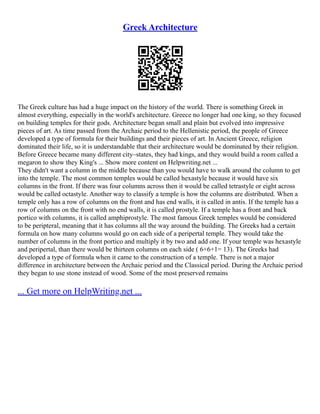Greek Architecture
The Greek culture has had a huge impact on the history of the world. There is something Greek in
almost everything, especially in the world's architecture. Greece no longer had one king, so they focused
on building temples for their gods. Architecture began small and plain but evolved into impressive
pieces of art. As time passed from the Archaic period to the Hellenistic period, the people of Greece
developed a type of formula for their buildings and their pieces of art. In Ancient Greece, religion
dominated their life, so it is understandable that their architecture would be dominated by their religion.
Before Greece became many different city–states, they had kings, and they would build a room called a
megaron to show they King's ... Show more content on Helpwriting.net ...
They didn't want a column in the middle because than you would have to walk around the column to get
into the temple. The most common temples would be called hexastyle because it would have six
columns in the front. If there was four columns across then it would be called tetrastyle or eight across
would be called octastyle. Another way to classify a temple is how the columns are distributed. When a
temple only has a row of columns on the front and has end walls, it is called in antis. If the temple has a
row of columns on the front with no end walls, it is called prostyle. If a temple has a front and back
portico with columns, it is called amphiprostyle. The most famous Greek temples would be considered
to be peripteral, meaning that it has columns all the way around the building. The Greeks had a certain
formula on how many columns would go on each side of a peripertal temple. They would take the
number of columns in the front portico and multiply it by two and add one. If your temple was hexastyle
and peripertal, than there would be thirteen columns on each side ( 6+6+1= 13). The Greeks had
developed a type of formula when it came to the construction of a temple. There is not a major
difference in architecture between the Archaic period and the Classical period. During the Archaic period
they began to use stone instead of wood. Some of the most preserved remains
... Get more on HelpWriting.net ...
 