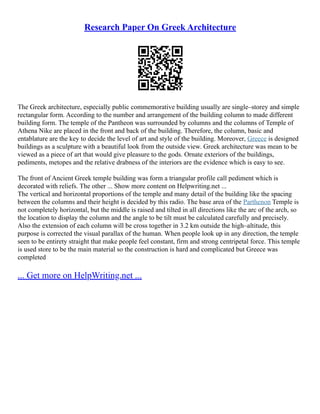 Research Paper On Greek Architecture
The Greek architecture, especially public commemorative building usually are single–storey and simple
rectangular form. According to the number and arrangement of the building column to made different
building form. The temple of the Pantheon was surrounded by columns and the columns of Temple of
Athena Nike are placed in the front and back of the building. Therefore, the column, basic and
entablature are the key to decide the level of art and style of the building. Moreover, Greece is designed
buildings as a sculpture with a beautiful look from the outside view. Greek architecture was mean to be
viewed as a piece of art that would give pleasure to the gods. Ornate exteriors of the buildings,
pediments, metopes and the relative drabness of the interiors are the evidence which is easy to see.
The front of Ancient Greek temple building was form a triangular profile call pediment which is
decorated with reliefs. The other ... Show more content on Helpwriting.net ...
The vertical and horizontal proportions of the temple and many detail of the building like the spacing
between the columns and their height is decided by this radio. The base area of the Parthenon Temple is
not completely horizontal, but the middle is raised and tilted in all directions like the arc of the arch, so
the location to display the column and the angle to be tilt must be calculated carefully and precisely.
Also the extension of each column will be cross together in 3.2 km outside the high–altitude, this
purpose is corrected the visual parallax of the human. When people look up in any direction, the temple
seen to be entirety straight that make people feel constant, firm and strong centripetal force. This temple
is used store to be the main material so the construction is hard and complicated but Greece was
completed
... Get more on HelpWriting.net ...
 