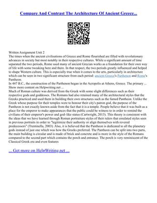 Compare And Contrast The Architecture Of Ancient Greece...
Written Assignment Unit 2
The times when the ancient civilisations of Greece and Rome flourished are filled with revolutionary
advances in society but most notably in their respective cultures. While a significant amount of time
separated the two periods, Rome used many of ancient Grecian works as a foundation for their own way
of life with some tweaking here and there. In that respect, the two periods greatly influenced and helped
to shape Western culture. This is especially true when it comes to the arts, particularly in architecture
which can be seen in two significant structure from each period: ancient Greece's Parthenon and Rome's
Pantheon.
In 447 B.C., the construction of the Parthenon began in the Acropolis at Athens, Greece. The primary ...
Show more content on Helpwriting.net ...
Much of Roman culture was derived from the Greek with some slight differences such as their
respective gods and goddesses. The Romans had also retained many of the architectural styles that the
Greeks practiced and used them in building their own structures such as the famed Pantheon. Unlike the
Greek whose purpose for their temples were to honour their city's patron god, the purpose of the
Pantheon is not exactly known aside from the fact that it is a temple. People believe that it was built as a
place for the emperor to make appearances that the public could be witness to in order to remind the
civilians of their emperor's power and god–like status (Cartwright, 2013). This theory is consistent with
the ideas that we have learned through Roman portraiture styles of their rulers that emulated styles seen
in previous portraits in order to "legitimize their authority or align themselves with revered
predecessors" (Trentinella, 2003). Also, it is believed that the Pantheon is dedicated to all the planetary
gods instead of just one which was how the Greeks preferred. The Pantheon can be split into two parts,
the main building is circular and is made of brick and concrete and is more in the style of the Romans
compared to the second part which contains the porch and entrance. The porch is very reminiscent of the
Classical Greek era and even features
... Get more on HelpWriting.net ...
 