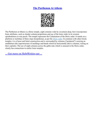 The Parthenon At Athens
The Parthenon at Athens is a Doric temple, eight columns wide by seventeen deep, but it incorporates
Ionic attributes, such as slender column proportions and use of the Ionic order in its western
opisthodomos or rear porch. The temple represents the Culmination of the Doric order. It stands on a
platform or stylobate of three steps (krepidoma), as per the Doric order. In common with other Greek
temples, it is of post and lintel construction and is surrounded by columns ("peripteral") carrying an
entablature (the superstructure of moldings and bands which lie horizontally above columns, resting on
their capitals). The use of eight columns across the gable end, which is unusual in the Doric order,
clearly has connections to earlier Ionic temples.
... Get more on HelpWriting.net ...
 