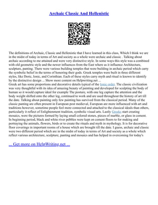 Archaic Classic And Hellenistic
The definitions of Archaic, Classic and Hellenistic that I have learned in this class, Which I think we are
in the midst of today in terms of Art and society as a whole were archaic and classic . Talking about
archaic according to me attained and were very distinctive style. In some ways this style was a combined
with old geometric style and the newer influences from the East where as it influence Architecture,
sculpture, panting. There were various building temples that were building in archaic period which carry
the symbolic belief in the terms of honoring their gods. Greek temples were built in three different
styles, like Doric, Ionic, and Corinthian. Each of these styles carry myth and ritual is known to identify
by the distinctive design ... Show more content on Helpwriting.net ...
Greek art has some proportions and decorative details typical of the Ionic order. The classic civilization
was very thoughtful with its idea of amazing beauty of painting and developed for sculpting the body of
human so it would capture ideal for example The posture, with one leg capture the attention and the
body weight shifted onto the other leg, continued to work and are used throughout the history of art till
the date. Talking about painting only few painting has survived from the classical period. Many of the
classic panting are often present in European post medieval, European are more influenced with art and
traditions however, sometime people feel more connected and attached to the classical ideals than others,
particularly it reflect of Enlightenment tradition, symbolic visual arts. Lastly Greeks start creating
mosaics, were the pictures formed by laying small colored stones, pieces of marble, or glass in cement.
In beginning period, black and white river pebbles were kept on cement floors to for making and
portraying the animals, flowers, birds or to create the rituals and myth in mythology. It is for decorative
floor coverings in important rooms of a house which are brought till the date. I guess, archaic and classic
were two different period which are in the midst of today in terms of Art and society as a whole which
reflect various architecture, sculpture, panting and mosaics and has helped in overcoming for today's
... Get more on HelpWriting.net ...
 