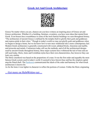 Greek Art And Greek Architecture
Greece No matter where you are, chances are you have witness an inspiring piece of Greece art and
Greece architecture. Whether it's a building, furniture, or pottery, you have seen ideas that started from
Greek. Even houses have resemblance to some of the most famous buildings we seen throughout history.
"The architecture of ancient Greece is defined by the temples built to glorify their gods and goddesses
and express pride in their cities." Though in today's world we may not glorify gods and goddesses when
we began to design a home, but we do know how to turn once–traditional into a more contemporary feel.
Modern Greek architecture is generally constructed with wood, unbaked bricks, limestone and marble,
and terracotta and metals. Contractors today still use the methods, and of all the architectural designs
used by ancient Greeks throughout history, three major systems have withstood the test of time and are
still used today. Doric, Ionic and Corinthian styles have their own characteristics, but, however they can
look very similar.
The Doric (sturdiest) was based on the proportions of a man. It was the first order and arguably the most
famous Greek system used in today's world. It seemed to have known base and has the simplest capital
atop the fluted shaft. The Parthenon communicated the ideals of the order and harmony for what Greek
architecture is known for.
As for the Ionic it was lighter in character to reflect the portions of women. Unlike the Doric originating
... Get more on HelpWriting.net ...
 