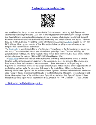 Ancient Greece Architecture
Ancient Greece has always been an interest of mine I choose number two as my topic because the
architecture is amazingly beautiful. Also a lot of ancient greece architecture has gone through hardship
that there is little to no remains of the structure, trying to imagine what structure would look like or if
reconstruction was added to the structure is very interesting. The Temple of Hera II or Apollo , Paestum,
Italy, ca. 460 BCE. (Figure #1) and the Temple of Athena Nike, Acropolis, Athens, Greece, ca. 427–424
BCE. (Figure #3) are great examples of this. The reading below can tell you more about these two
temples, their similarities and differences
The Doric order is a sophisticated form of architecture. The columns in the doric order are wide, seiver,
and heavy. The columns don't have a base, the columns go straight down. The doric buildings are
generally larger buildings. The doric order also has a broken down frieze to it. It is made up of a pattern
of the triglyph and the metope. (Kleiner 103–160) (Tanzi Lecture 10a)
The Ionic order is more of a classical form architecture. Generally Ionic structures is used in smaller
temples, and the columns are more decorative, the capitals right above the columns. The columns also
have bases to them. Ionic structures have continuous ... Show more content on Helpwriting.net ...
Figure #1 has columns all around the building while only figure #2 has columns on two opposite sides of
the building and two walls. An interesting difference in the two is Figure #1 has a cella inside the
building itself so does figure #2 but the difference is that figure #1 continues to have columns around the
area. Figure #3 has no columns around the cella or inside the building. This can be seen in figure #2 and
figure #4 their plan views of the buildings. Also figure #1 is a lot larger than figure #3, figure #2 has a
broken frieze while figure #3 has a continuous frieze. (Kleiner 103–160) (Minollari 1) (Tanzi Lecture
... Get more on HelpWriting.net ...
 