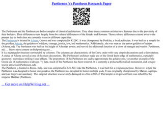 Parthenon Vs Pantheon Research Paper
The Parthenon and the Pantheon are both examples of classical architecture. They share many common architectural features due to the proximity of
their builders. Their differences stem largely from the cultural differences of the Greeks and Romans. Those cultural differences extend even to the
present day as both sites are currently in use in different capacities.
The Parthenon is located in Athens, Greece and was completed in 432BC. It was championed by Perikles, a local politician. It was built as a temple for
the goddess Athena, the goddess of wisdom, courage, justice, law, and mathematics. Additionally, she was seen as the patron goddess of Athens
(Athena, nd). The Parthenon was built at the height of Athenian power, and served the additional function of a show of strength and wealth (Parthenon,
nd). ... Show more content on Helpwriting.net ...
It is a rectangular structure surrounded by columns. The columns are characteristic of the Doric order with very simple decorations and a short stature.
A statue of Athena served as one of the main decorations. The Parthenon's architect made use of the Greek knowledge of mathematics, especially
geometry, to produce striking visual effects. The proportions of the Parthenon are said to approximate the golden ratio, yet another example of the
Greek use of mathematics in design. To date, much of the Parthenon has been restored. It is currently a protected historical monument, and a major
tourist attraction (Parthenon, nd).
The Pantheon is located in Rome, Italy, and was completed in 126 AD. Like the Parthenon, it was built for a religious purpose. However, where the
Parthenon was designed to honor one goddess, the Pantheon was designed to honor multiple gods. It was originally championed by Marcus Agrippa,
and was his private sanctuary. This original structure was severely damaged in a fire in 80AD. The temple in its present form was rebuilt by the
emperor Hadrian (Pantheon,
... Get more on HelpWriting.net ...
 