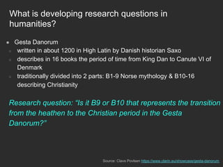 What is developing research questions in
humanities?
●  Gesta Danorum
○  written in about 1200 in High Latin by Danish historian Saxo
○  describes in 16 books the period of time from King Dan to Canute VI of
Denmark
○  traditionally divided into 2 parts: B1-9 Norse mythology & B10-16
describing Christianity
Research question: “Is it B9 or B10 that represents the transition
from the heathen to the Christian period in the Gesta
Danorum?”
Source: Clavs Povlsen https://www.clarin.eu/showcase/gesta-danorum
 