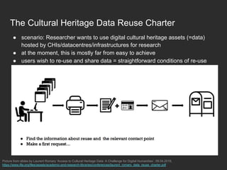 The Cultural Heritage Data Reuse Charter
●  scenario: Researcher wants to use digital cultural heritage assets (=data)
hosted by CHIs/datacentres/infrastructures for research
●  at the moment, this is mostly far from easy to achieve
●  users wish to re-use and share data = straightforward conditions of re-use
Picture from slides by Laurent Romary ‘Access to Cultural Heritage Data: A Challenge for Digital Humanities’, 09.04.2018,
https://www.ifla.org/files/assets/academic-and-research-libraries/conferences/laurent_romary_data_reuse_charter.pdf
 