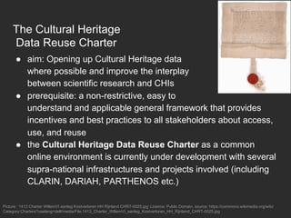 The Cultural Heritage
Data Reuse Charter
●  aim: Opening up Cultural Heritage data
where possible and improve the interplay
between scientific research and CHIs
●  prerequisite: a non-restrictive, easy to
understand and applicable general framework that provides
incentives and best practices to all stakeholders about access,
use, and reuse
●  the Cultural Heritage Data Reuse Charter as a common
online environment is currently under development with several
supra-national infrastructures and projects involved (including
CLARIN, DARIAH, PARTHENOS etc.)
Picture: ‘1413 Charter WillemVI aanleg Kostverloren HH Rijnland CHRT-0025.jpg’ Licence: Public Domain, source: https://commons.wikimedia.org/wiki/
Category:Charters?uselang=de#/media/File:1413_Charter_WillemVI_aanleg_Kostverloren_HH_Rijnland_CHRT-0025.jpg
 