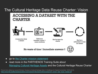 The Cultural Heritage Data Reuse Charter: Vision
●  go to the Charter mission statement
●  read more in the PARTHENOS Training Suite about
Managing Cultural Heritage Assets and the Cultural Heritage Reuse Charter
Picture from slides by Laurent Romary ‘Access to Cultural Heritage Data: A Challenge for Digital Humanities’, 09.04.2018,
https://www.ifla.org/files/assets/academic-and-research-libraries/conferences/laurent_romary_data_reuse_charter.pdf
 