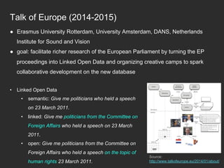 Talk of Europe (2014-2015)
Source:
http://www.talkofeurope.eu/2014/01/about/
●  Erasmus University Rotterdam, University Amsterdam, DANS, Netherlands
Institute for Sound and Vision
●  goal: facilitate richer research of the European Parliament by turning the EP
proceedings into Linked Open Data and organizing creative camps to spark
collaborative development on the new database
•  Linked Open Data
•  semantic: Give me politicians who held a speech
on 23 March 2011.
•  linked: Give me politicians from the Committee on
Foreign Affairs who held a speech on 23 March
2011.
•  open: Give me politicians from the Committee on
Foreign Affairs who held a speech on the topic of
human rights 23 March 2011.
 