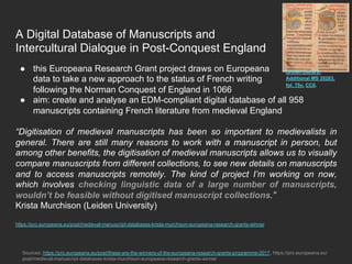 A Digital Database of Manuscripts and
Intercultural Dialogue in Post-Conquest England
●  this Europeana Research Grant project draws on Europeana
data to take a new approach to the status of French writing
following the Norman Conquest of England in 1066
●  aim: create and analyse an EDM-compliant digital database of all 958
manuscripts containing French literature from medieval England
“Digitisation of medieval manuscripts has been so important to medievalists in
general. There are still many reasons to work with a manuscript in person, but
among other benefits, the digitisation of medieval manuscripts allows us to visually
compare manuscripts from different collections, to see new details on manuscripts
and to access manuscripts remotely. The kind of project I’m working on now,
which involves checking linguistic data of a large number of manuscripts,
wouldn’t be feasible without digitised manuscript collections.”
Krista Murchison (Leiden University)
https://pro.europeana.eu/post/medieval-manuscript-databases-krista-murchison-europeana-research-grants-winner
Sources: https://pro.europeana.eu/post/these-are-the-winners-of-the-europeana-research-grants-programme-2017, https://pro.europeana.eu/
post/medieval-manuscript-databases-krista-murchison-europeana-research-grants-winner
British Library,
Additional MS 35283,
fol. 75v, CC0.
 