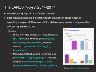 The JANES Project 2014-2017
Source: http://nl.ijs.si/janes/english/
●  University of Ljubljana, Jožef Stefan Institute
●  goal: facilitate research of communication practices in social media by
compiling a corpus of Slovenian UGC and developing tools and resources for
processing Slovenian UGC
•  Results
•  Richly annotated corpora: user metadata (type,
sex, region), text metadata (date, language,
standardness level, sentiment), linguistic
annotation (normalization, PoS-tagging,
lemmatization)
•  Manually annotated corpora: for training tools
(normalization, tagging, parsing), for linguistic
analysis (abbreviation strategies, comma
placement, code-switching, dialects, politicians)
 