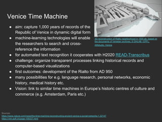 Venice Time Machine
●  aim: capture 1,000 years of records of the
Republic of Venice in dynamic digital form
●  machine-learning technologies will enable
the researchers to search and cross-
reference the information
●  for automated text recognition it cooperates with H2020 READ-Transcribus
●  challenge: organize transparent processes linking historical records and
computer-based visualizations
●  first outcomes: development of the Rialto from AD 950
●  many possibilities for e.g. language research, personal networks, economic
history, medical history etc.
●  Vision: link to similar time machines in Europe’s historic centres of culture and
commerce (e.g. Amsterdam, Paris etc.)
Sources:
https://www.nature.com/news/the-time-machine-reconstructing-ancient-venice-s-social-networks-1.22147
https://vtm.epfl.ch/page-109337.html
3D reconstruction of Rialto neighborhood in 1500 ab. based on
the documents of Venetian archives, © DHLAB / EPFL,
AMstudio, Venice
 