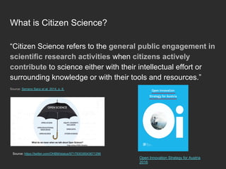 What is Citizen Science?
“Citizen Science refers to the general public engagement in
scientific research activities when citizens actively
contribute to science either with their intellectual effort or
surrounding knowledge or with their tools and resources.”
Source: Serrano Sanz et al. 2014, p. 8.
Source: https://twitter.com/OHBM/status/971793038543671296
Open Innovation Strategy for Austria
2016
 