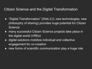 ●  “Digital Transformation” (Web 2.0, new technologies, new
philosophy of sharing) provides huge potential for Citizen
Science
●  many successful Citizen Science projects take place in
the digital world (VREs)
●  digital solutions mobilize individual and collective
engagement for co-creation
●  new forms of scientific communication play a huge role
Citizen Science and the Digital Transformation
 