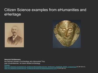 Citizen Science examples from eHumanities and
eHeritage
Heinrich Schliemann,
the German pioneer of archeology who discovered Troy,
was a businessman, he never studied archeology
Pictures:
https://en.wikipedia.org/wiki/Heinrich_Schliemann#/media/File:Heinrich_Schliemann_(HeidICON_28763)_(cropped).jpg CC BY-SA 4.0,
https://en.wikipedia.org/wiki/Heinrich_Schliemann#/media/File:MaskeAgamemnon.JPG CC BY-SA 3.0
 