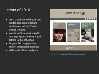 Letters of 1916
●  aim: create a crowd-sourced
digital collection of letters
written around the Easter
Rising (Ireland)
●  participants transcribe (edit
and tag) letters and also add
letters to the collection
●  huge public engagement
factor, educational aspects
●  data collection, analysis
Screenshot of: http://letters1916.maynoothuniversity.ie/
 