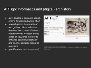 ARTigo: Informatics and (digital) art history
●  aim: develop a semantic search
engine for digitised works of art
●  several games to promote art
recognition: citizen scientists
describe the content of artwork
with keywords > collect a wide
range of keywords in order to
enhance search functionality
and answer complex research
questions
●  gamification (serious games)
Screenshot of: http://www.artigo.org/
tabooTaggingGame.html;jsessionid=AC62C9A64E97191E89CA1F07AAF56
B28.www2
 