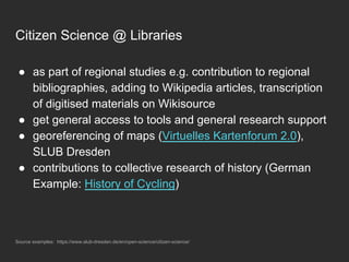 Citizen Science @ Libraries
●  as part of regional studies e.g. contribution to regional
bibliographies, adding to Wikipedia articles, transcription
of digitised materials on Wikisource
●  get general access to tools and general research support
●  georeferencing of maps (Virtuelles Kartenforum 2.0),
SLUB Dresden
●  contributions to collective research of history (German
Example: History of Cycling)
Source examples: https://www.slub-dresden.de/en/open-science/citizen-science/
 