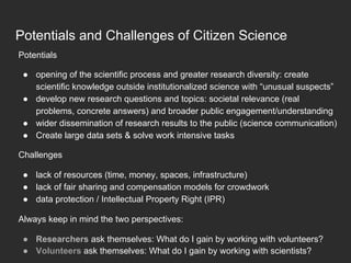 Potentials and Challenges of Citizen Science
Potentials
●  opening of the scientific process and greater research diversity: create
scientific knowledge outside institutionalized science with “unusual suspects”
●  develop new research questions and topics: societal relevance (real
problems, concrete answers) and broader public engagement/understanding
●  wider dissemination of research results to the public (science communication)
●  Create large data sets & solve work intensive tasks
Challenges
●  lack of resources (time, money, spaces, infrastructure)
●  lack of fair sharing and compensation models for crowdwork
●  data protection / Intellectual Property Right (IPR)
Always keep in mind the two perspectives:
●  Researchers ask themselves: What do I gain by working with volunteers?
●  Volunteers ask themselves: What do I gain by working with scientists?
 
