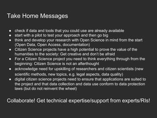 Take Home Messages
●  check if data and tools that you could use are already available
●  start with a pilot to test your approach and then go big
●  think and develop your research with Open Science in mind from the start
(Open Data, Open Access, documentation)
●  Citizen Science projects have a high potential to prove the value of the
humanities to the society: Get creative and don’t be afraid
●  For a Citizen Science project you need to think everything through from the
beginning: Citizen Science is not an afterthought
●  acknowledge need for upskilling of researchers and citizen scientists (new
scientific methods, new topics, e.g. legal aspects, data quality)
●  digital citizen science projects need to ensure that applications are suited to
the project and that data collection and data use conform to data protection
laws (but do not reinvent the wheel)
Collaborate! Get technical expertise/support from experts/RIs!
 