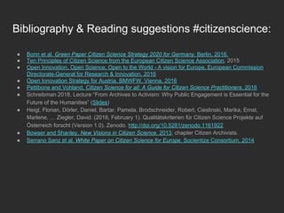 Bibliography & Reading suggestions #citizenscience:
●  Bonn et al. Green Paper Citizen Science Strategy 2020 for Germany. Berlin, 2016.
●  Ten Principles of Citizen Science from the European Citizen Science Association, 2015
●  Open Innovation, Open Science, Open to the World - A vision for Europe, European Commission
Directorate-General for Research & Innovation, 2016
●  Open Innovation Strategy for Austria, BMWFW, Vienna, 2016
●  Pettibone and Vohland, Citizen Science for all: A Guide for Citizen Science Practitioners, 2016
●  Schreibman 2018, Lecture “From Archives to Activism: Why Public Engagement is Essential for the
Future of the Humanities” (Slides)
●  Heigl, Florian, Dörler, Daniel, Bartar, Pamela, Brodschneider, Robert, Cieslinski, Marika, Ernst,
Marlene, … Ziegler, David. (2018, February 1). Qualitätskriterien für Citizen Science Projekte auf
Österreich forscht (Version 1.0). Zenodo. http://doi.org/10.5281/zenodo.1161922
●  Bowser and Shanley, New Visions in Citizen Science, 2013, chapter Citizen Archivists.
●  Serrano Sanz et al. White Paper on Citizen Science for Europe. Socientize Consortium, 2014
 