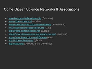 Some Citizen Science Networks & Associations
●  www.buergerschaffenwissen.de (Germany)
●  www.citizen-science.at (Austria)
●  www.science-et-cite.ch/de/citizen-science (Switzerland)
●  www.citizenscienceassociation.org (U.S.)
●  https://ecsa.citizen-science.net (Europe)
●  https://www.citizenscience.org.au/who-we-are/ (Australia)
●  https://www.facebook.com/CitSciAsia (Asia)
●  http://citizenscience.org/ (global)
●  http://citsci.org (Colorado State University)
 