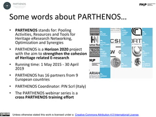 Some	words	about	PARTHENOS…	
	•  PARTHENOS	stands	for:	Pooling	
Activities,	Resources	and	Tools	for	
Heritage	eResearch	Networking,	
Optimization	and	Synergies		
•  PARTHENOS	is	a	Horizon	2020	project		
with	the	aim	to	strengthen	the	cohesion	
of	Heritage	related	E-research		
•  Running	time:	1	May	2015	-	30	April	
2019	
•  PARTHENOS	has	16	partners	from	9	
European	countries	
•  PARTHENOS	Coordinator:	PIN	Scrl	(Italy)	
•  The	PARTHENOS	webinar	series	is	a	
cross	PARTHENOS	training	effort	
Unless otherwise stated this work is licensed under a Creative Commons Attribution 4.0 International License.
 