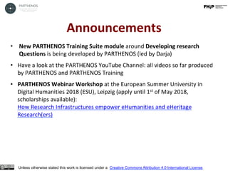 Announcements	
Unless otherwise stated this work is licensed under a Creative Commons Attribution 4.0 International License.
•  New	PARTHENOS	Training	Suite	module	around	Developing	research	
Questions	is	being	developed	by	PARTHENOS	(led	by	Darja)	
•  Have	a	look	at	the	PARTHENOS	YouTube	Channel:	all	videos	so	far	produced	
by	PARTHENOS	and	PARTHENOS	Training	
•  PARTHENOS	Webinar	Workshop	at	the	European	Summer	University	in	
Digital	Humanities	2018	(ESU),	Leipzig	(apply	until	1st	of	May	2018,	
scholarships	available):	
How	Research	Infrastructures	empower	eHumanities	and	eHeritage	
Research(ers)		
	
 