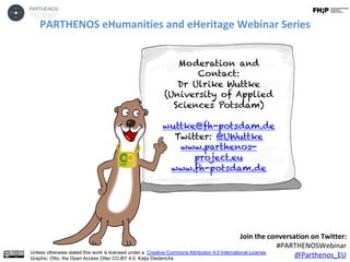 PARTHENOS	eHumanities	and	eHeritage	Webinar	Series	
	
Join	the	conversation	on	Twitter:		
#PARTHENOSWebinar	
@Parthenos_EU	Unless otherwise stated this work is licensed under a Creative Commons Attribution 4.0 International License.
Graphic: Otto, the Open Access Otter CC-BY 4.0, Katja Diederichs
Moderation and
Contact:
Dr Ulrike Wuttke
(University of Applied
Sciences Potsdam)
wuttke@fh-potsdam.de
Twitter: @UWuttke
www.parthenos-
project.eu
www.fh-potsdam.de
 