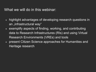 What we will do in this webinar:
●  highlight advantages of developing research questions in
an „infrastructural way“
●  exemplify aspects of finding, working, and contributing
data to Research Infrastructures (RIs) and using Virtual
Research Environments (VREs) and tools
●  present Citizen Science approaches for Humanities and
Heritage research
 