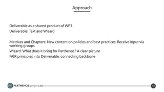 PARTHENOS-project.eu
Approach
Deliverable as a shared product of WP3
Deliverable: Text and Wizard
Matrixes and Chapters: New content on policies and best practices: Receive input via
working groups
Wizard: What does it bring for Parthenos? A clear picture
FAIR principles into Deliverable: connecting backbone
10
 
