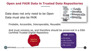 PARTHENOS-project.eu
Open and FAIR Data in Trusted Data Repositories
Data does not only need to be Open
Data must also be FAIR
Findable, Accessible, Interoperable, Reusable
And must remains so, and therefore should be preserved in a DSA
Certified Trusted Digital Repository
 