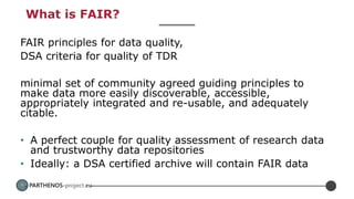 PARTHENOS-project.eu
What is FAIR?
FAIR principles for data quality,
DSA criteria for quality of TDR
minimal set of community agreed guiding principles to
make data more easily discoverable, accessible,
appropriately integrated and re-usable, and adequately
citable.
• A perfect couple for quality assessment of research data
and trustworthy data repositories
• Ideally: a DSA certified archive will contain FAIR data
 
