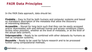 PARTHENOS-project.eu
FAIR Data Principles
In the FAIR Data approach, data should be:
Findable – Easy to find by both humans and computer systems and based
on mandatory description of the metadata that allow the discovery
of interesting datasets;
Accessible – Stored for long term such that they can be easily accessed
and/or downloaded with well-defined license and access conditions (Open
Access when possible), whether at the level of metadata, or at the level of
the actual data content;
Interoperable – Ready to be combined with other datasets by humans as
well as computer systems;
Reusable – Ready to be used for future research and to be processed
further using computational methods.
 