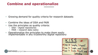 PARTHENOS-project.eu
Combine and operationalize
• Growing demand for quality criteria for research datasets
• Combine the ideas of DSA and FAIR
• Use the principles as quality criteria:
• DSA – digital repositories
• FAIR – research data (sets)
• Operationalize the principles to make them easily
implementable in any trustworthy digital repository
 