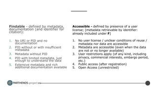 PARTHENOS-project.eu
Findable - defined by metadata,
documentation (and identifier for
citation):
1. No URI or PID and no
documentation
2. PID without or with insufficient
metadata
3. Metadata without PID
4. PID with limited metadata, just
enough to understand the data
5. Extensive metadata and rich
additional documentation available
Accessible - defined by presence of a user
license; [metadata retrievable by identifier:
already included under F]
1. No user license / unclear conditions of reuse /
metadata nor data are accessible
2. Metadata are accessible (even when the data
are not or no longer available)
3. User restrictions apply (of any kind, including
privacy, commercial interests, embargo period,
etc.)
4. Public access (after registration)
5. Open Access (unrestricted)
 