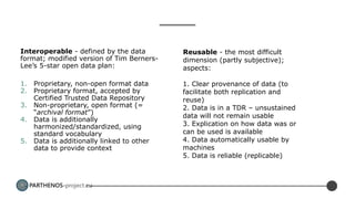 PARTHENOS-project.eu
Interoperable - defined by the data
format; modified version of Tim Berners-
Lee’s 5-star open data plan:
1. Proprietary, non-open format data
2. Proprietary format, accepted by
Certified Trusted Data Repository
3. Non-proprietary, open format (=
“archival format”)
4. Data is additionally
harmonized/standardized, using
standard vocabulary
5. Data is additionally linked to other
data to provide context
Reusable - the most difficult
dimension (partly subjective);
aspects:
1. Clear provenance of data (to
facilitate both replication and
reuse)
2. Data is in a TDR – unsustained
data will not remain usable
3. Explication on how data was or
can be used is available
4. Data automatically usable by
machines
5. Data is reliable (replicable)
 