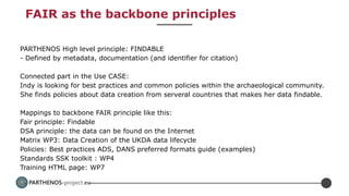 PARTHENOS-project.eu
FAIR as the backbone principles
PARTHENOS High level principle: FINDABLE
- Defined by metadata, documentation (and identifier for citation)
Connected part in the Use CASE:
Indy is looking for best practices and common policies within the archaeological community.
She finds policies about data creation from serveral countries that makes her data findable.
Mappings to backbone FAIR principle like this:
Fair principle: Findable
DSA principle: the data can be found on the Internet
Matrix WP3: Data Creation of the UKDA data lifecycle
Policies: Best practices ADS, DANS preferred formats guide (examples)
Standards SSK toolkit : WP4
Training HTML page: WP7
 