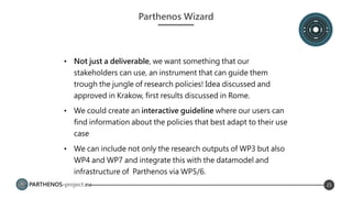PARTHENOS-project.eu 25
Parthenos Wizard
• Not just a deliverable, we want something that our
stakeholders can use, an instrument that can guide them
trough the jungle of research policies! Idea discussed and
approved in Krakow, first results discussed in Rome.
• We could create an interactive guideline where our users can
find information about the policies that best adapt to their use
case
• We can include not only the research outputs of WP3 but also
WP4 and WP7 and integrate this with the datamodel and
infrastructure of Parthenos via WP5/6.
 