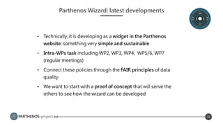 PARTHENOS-project.eu 26
Parthenos Wizard: latest developments
• Technically, it is developing as a widget in the Parthenos
website: something very simple and sustainable
• Intra-WPs task including WP2, WP3, WP4, WP5/6, WP7
(regular meetings)
• Connect these policies through the FAIR principles of data
quality
• We want to start with a proof of concept that will serve the
others to see how the wizard can be developed
 